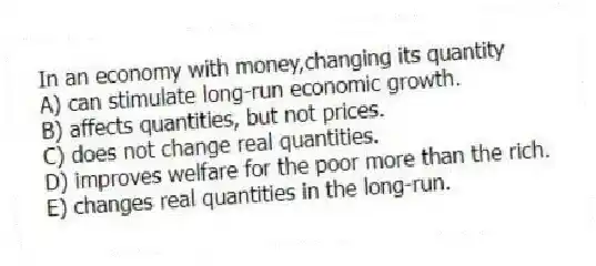 In an economy with money,changing its quantity
A) can stimulate long-run economic growth.
B) affects quantities, but not prices.
C) does not change real quantities.
D) improves welfare for the poor more than the rich.
E) changes real quantities in the long-run.