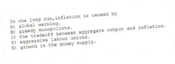 In the long run,inflation is caused by
A) global warning.
B) greedy monopolists.
C) the tradeoff between aggregate output and inflation.
D) aggressive labour unions.
E) growth in the money supply.