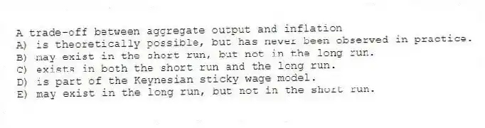 A trade-off between aggregate output and inflation
A) is theoretically possible, but has never been observed in practice.
B) may exist in the short run, but not in the long run.
C) exists in both the short run and the long run.
D) is part of the Keynesian sticky wage model.
E) may exist in the long run, but not in the short run.