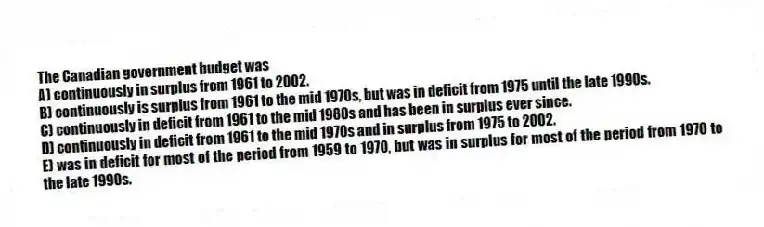 The Canadian government budget was
A) continuously in surplus from 1961 to 2002.
B) continuously is surplus from 1961 to the mid 1970s, but was in deficit from 1975 until the late 1990s.
C) continuously in deficit from 1961 to the mid 1980s and has been in surplus ever since.
D) continuously in deficit from 1961 to the mid 1970s and in surplus from 1975 to 2002.
E) was in deficit for most of the period from 1959 to 1970, but was in surplus for most of the period from 1970 to the late 1990s.