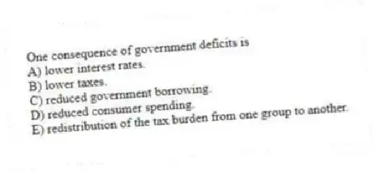 One consequence of government deficits is
A) lower interest rates.
B) lower taxes.
C) reduced government borrowing.
D) reduced consumer spending.
E) redistribution of the tax burden from one group to another.