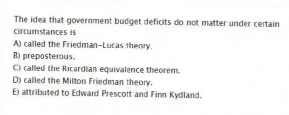 The idea that government budget deficits do not matter under certain circumstances is
A) called the Friedman-Lucas theory.
B) preposterous.
C) called the Ricardian equivalence theorem.
D) called the Milton Friedman theory.
E) attributed to Edward Prescott and Finn Kydland.