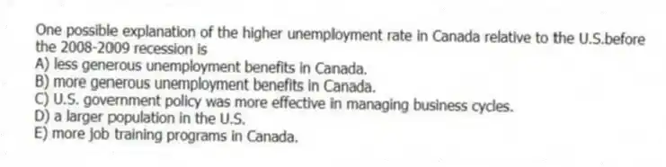 One possible explanation of the higher unemployment rate in Canada relative to the U.S.before the 2008-2009 recession is
A) less generous unemployment benefits in Canada.
B) more generous unemployment benefits in Canada.
C) U.S. government policy was more effective in managing business cycles.
D) a larger population in the U.S.
E) more job training programs in Canada.