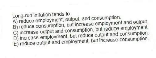 Long-run inflation tends to
A) reduce employment, output, and consumption.
B) reduce consumption, but increase employment and output.
C) increase output and consumption, but reduce employment.
D) increase employment, but reduce output and consumption.
E) reduce output and employment, but increase consumption.