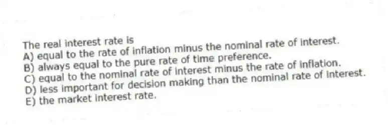 The real interest rate is
A) equal to the rate of inflation minus the nominal rate of interest.
B) always equal to the pure rate of time preference.
C) equal to the nominal rate of interest minus the rate of inflation.
D) less important for decision making than the nominal rate of interest.
E) the market interest rate.