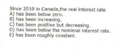 Since 2010 in Canada,the real interest rate
A) has been below zero.
B) has been increasing.
C) has been positive but decreasing.
D) has been below the nomimal interest rate.
E) has been roughly constant.