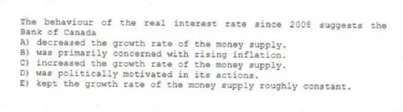 The behaviour of the real interest rate since 2008 suggests the Bank of Canada
A) decreased the growth rate of the money supply.
B) was primarily concerned with rising inflation.
C) increased the growth rate of the money supply.
D) was politically motivated in its actions.
E) kept the growth rate of the money supply roughly constant.