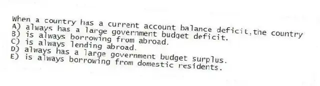When a country has a current account balance deficit,the country
A) always has a large government budget deficit.
B) is always borrowing from abroad.
C) is always lending abroad.
D) always has a large government budget surplus.
E) is always borrowing from domestic residents.