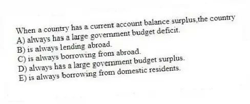When a country has a current account balance surplus,the country
A) always has a large government budget deficit.
B) is always lending abroad.
C) is always borrowing from abroad.
D) always has a large government budget surplus.
E) is always borrowing from domestic residents.
