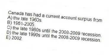 Canada has had a current account surplus from
A) the late 1960s.
B) 1961-2005.
C) the late 1980s until the 2008-2009 recession.
D) the late 1990s until the 2008-2009 recession.
E) 2002.