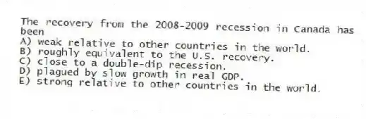 The recovery from the 2008-2009 recession in Canada has been
A) weak relative to other countries in the world.
B) roughly equivalent to the U.S. recovery.
C) close to a double-dip recession.
D) plagued by slow growth in real GDP.
E) strong relative to other countries in the world.