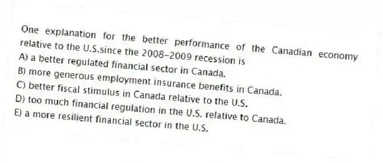 One explanation for the better performance of the Canadian economy relative to the U.S.since the 2008-2009 recession is
A) a better regulated financial sector in Canada.
B) more generous employment insurance benefits in Canada.
C) better fiscal stimulus in Canada relative to the U.S.
D) too much financial regulation in the U.S. relative to Canada.
E) a more resilient financial sector in the U.S.