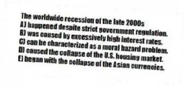 The worldwide recession of the late 2000s
A) happened despite strict government regulation.
B) was caused by excessively high interest rates.
C) can be characterized as a moral hazard problem.
D) caused the collapse of the U.S. housing market.
E) began with the collapse of the Asian currencies.