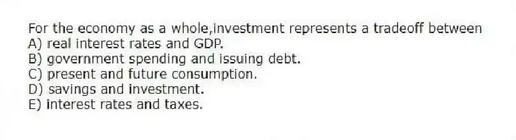 For the economy as a whole,investment represents a tradeoff between
A) real interest rates and GDP.
B) government spending and issuing debt.
C) present and future consumption.
D) savings and investment.
E) interest rates and taxes.