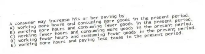 A consumer may increase his or her saving by
A) working more hours and consuming more goods in the present period.
B) working more hours and consuming fewer goods in the present period.
C) working fewer hours and consuming more goods in the present period.
D) working fewer hours and consuming fewer goods in the present period.
E) working more hours and paying less taxes in the present period.