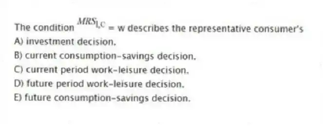The condition = w describes the representative consumer's
A) investment decision.
B) current consumption-savings decision.
C) current period work-leisure decision.
D) future period work-leisure decision.
E) future consumption-savings decision.