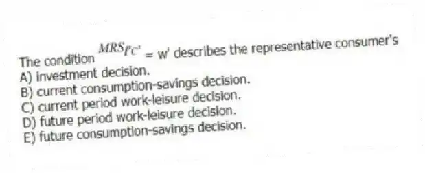 The condition = w' describes the representative consumer's
A) investment decision.
B) current consumption-savings decision.
C) current period work-leisure decision.
D) future period work-leisure decision.
E) future consumption-savings decision.