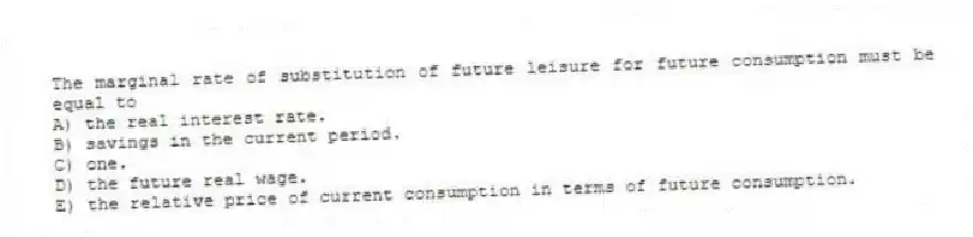 The marginal rate of substitution of future leisure for future consumption must be equal to
A) the real interest rate.
B) savings in the current period.
C) one.
D) the future real wage.
E) the relative price of current consumption in terms of future consumption.