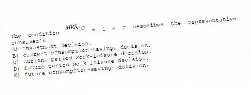 The condition = 1 + r describes the representative consumer's
A) investment decision.
B) current consumption-savings decision.
C) current period work-leisure decision.
D) future period work-leisure decision.
E) future consumption-savings decision.