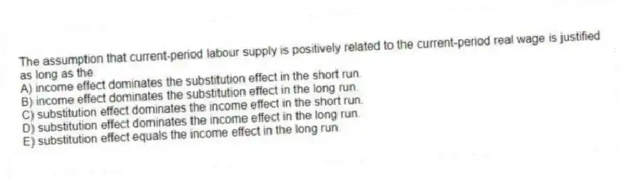 The assumption that current-period labour supply is positively related to the current-period real wage is justified as long as the
A) income effect dominates the substitution effect in the short run.
B) income effect dominates the substitution effect in the long run.
C) substitution effect dominates the income effect in the short run.
D) substitution effect dominates the income effect in the long run.
E) substitution effect equals the income effect in the long run.