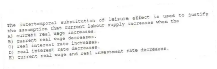 The intertemporal substitution of leisure effect is used to justify the assumption that current labour supply increases when the
A) current real wage increases.
B) current real wage decreases.
C) real interest rate increases.
D) real interest rate decreases.
E) current real wage and real investment rate decreases.