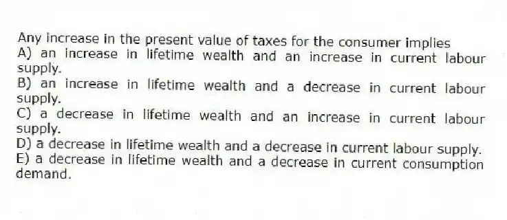 Any increase in the present value of taxes for the consumer implies
A) an increase in lifetime wealth and an increase in current labour supply.
B) an increase in lifetime wealth and a decrease in current labour supply.
C) a decrease in lifetime wealth and an increase in current labour supply.
D) a decrease in lifetime wealth and a decrease in current labour supply.
E) a decrease in lifetime wealth and a decrease in current consumption demand.