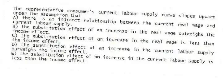 The representative consumer's current labour supply curve slopes upward under the assumption that
A) there is an indirect relationship between the current real wage and current labour supply.
B) the substitution effect of an increase in the real wage outweighs the income effect.
C) the substitution effect of an increase in the real wage is less than the income effect.
D) the substitution effect of an increase in the current labour supply outweighs the income effect.
E) the substitution effect of an increase in the current labour supply is less than the income effect.
