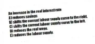 An increase in the real interest rate
A) reduces savings
B) shifts the current labour supply curve to the right.
C) shifts the current labour supply curve to the left.
D) reduces the real wage.
E) reduces the labour supply.