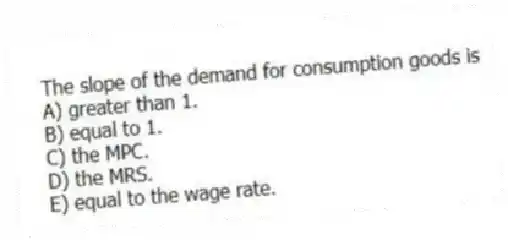 The slope of the demand for consumption goods is
A) greater than 1.
B) equal to 1.
C) the MPC.
D) the MRS.
E) equal to the wage rate.
