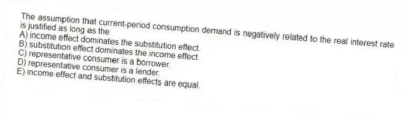 The assumption that current-period consumption demand is negatively related to the real interest rate is justified as long as the
A) income effect dominates the substitution effect.
B) substitution effect dominates the income effect.
C) representative consumer is a borrower.
D) representative consumer is a lender.
E) income effect and substitution effects are equal.