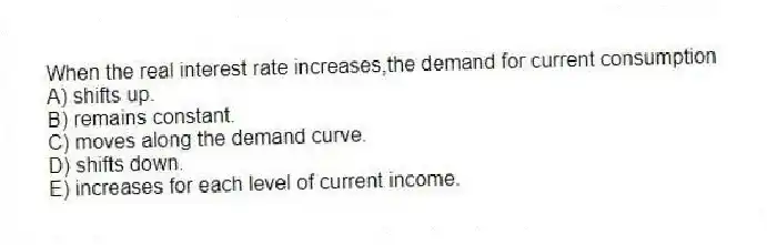 When the real interest rate increases,the demand for current consumption
A) shifts up.
B) remains constant.
C) moves along the demand curve.
D) shifts down.
E) increases for each level of current income.