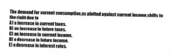 The demand for current consumption,as plotted against current income,shifts to the right due to
A) a increase in current taxes.
B) an increase in future taxes.
C) an increase in current income.
D) a decrease in future income.
E) a decrease in interest rates.