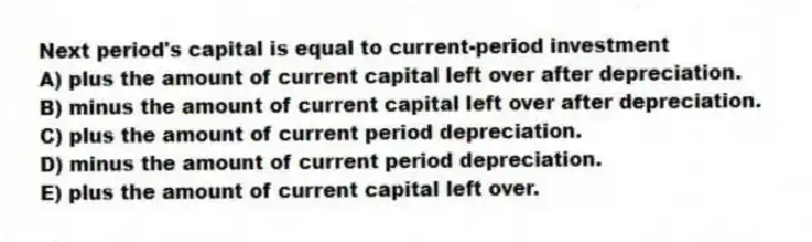 Next period's capital is equal to current-period investment
A) plus the amount of current capital left over after depreciation.
B) minus the amount of current capital left over after depreciation.
C) plus the amount of current period depreciation.
D) minus the amount of current period depreciation.
E) plus the amount of current capital left over.
