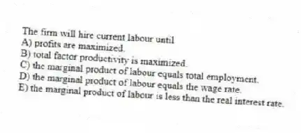 The firm will hire current labour until
A) profits are maximized.
B) total factor productivity is maximized.
C) the marginal product of labour equals total employment.
D) the marginal product of labour equals the wage rate.
E) the marginal product of labour is less than the real interest rate.