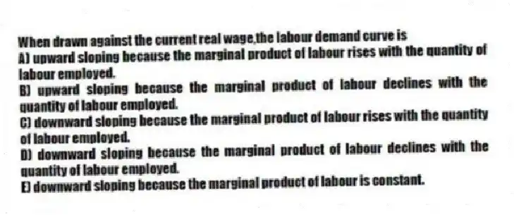 When drawn against the current real wage,the labour demand curve is
A) upward sloping because the marginal product of labour rises with the quantity of labour employed.
B) upward sloping because the marginal product of labour declines with the quantity of labour employed.
C) downward sloping because the marginal product of labour rises with the quantity of labour employed.
D) downward sloping because the marginal product of labour declines with the quantity of labour employed.
E) downward sloping because the marginal product of labour is constant.