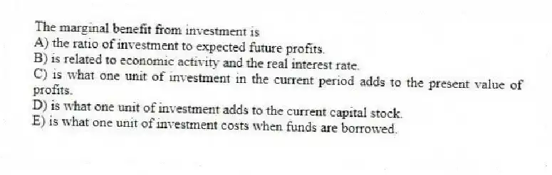 The marginal benefit from investment is
A) the ratio of investment to expected future profits.
B) is related to economic activity and the real interest rate.
C) is what one unit of investment in the current period adds to the present value of profits.
D) is what one unit of investment adds to the current capital stock.
E) is what one unit of investment costs when funds are borrowed.