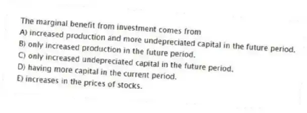 The marginal benefit from investment comes from
A) increased production and more undepreciated capital in the future period.
B) only increased production in the future period.
C) only increased undepreciated capital in the future period.
D) having more capital in the current period.
E) increases in the prices of stocks.