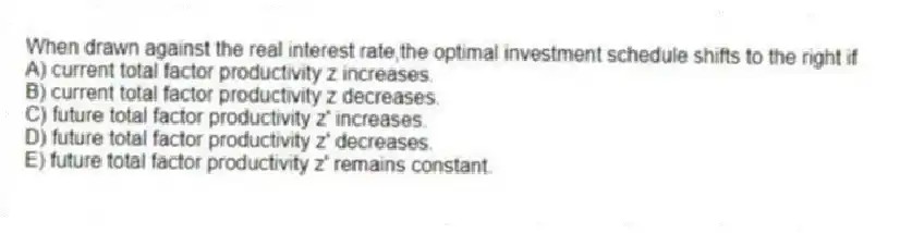 When drawn against the real interest rate,the optimal investment schedule shifts to the right if
A) current total factor productivity z increases.
B) current total factor productivity z decreases.
C) future total factor productivity z' increases.
D) future total factor productivity z' decreases.
E) future total factor productivity z' remains constant.