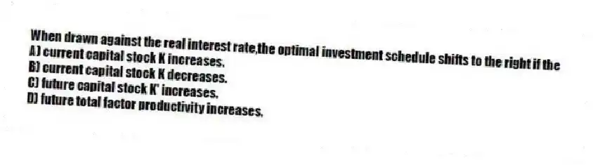 When drawn against the real interest rate,the optimal investment schedule shifts to the right if the
A) current capital stock K increases.
B) current capital stock K decreases.
C) future capital stock K' increases.
D) future total factor productivity increases.