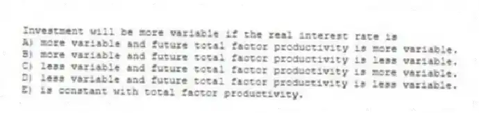 Investment will be more variable if the real interest rate is
A) more variable and future total factor productivity is more variable.
B) more variable and future total factor productivity is less variable.
C) less variable and future total factor productivity is more variable.
D) less variable and future total factor productivity is less variable.
E) is constant with total factor productivity.