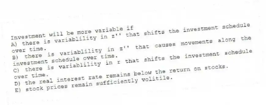 Investment will be more variable if
A) there is variablility in z'' that shifts the investment schedule over time.
B) there is variablility in z'' that causes movements along the investment schedule over time.
C) there is variablility in r that shifts the investment schedule over time.
D) the real interest rate remains below the return on stocks.
E) stock prices remain sufficiently volitile.