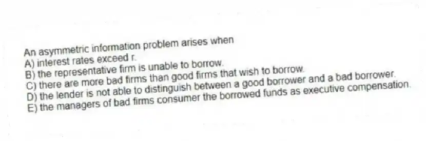 An asymmetric information problem arises when
A) interest rates exceed r.
B) the representative firm is unable to borrow.
C) there are more bad firms than good firms that wish to borrow.
D) the lender is not able to distinguish between a good borrower and a bad borrower.
E) the managers of bad firms consumer the borrowed funds as executive compensation.