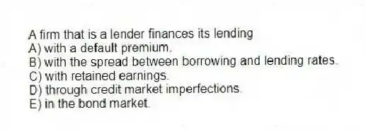 A firm that is a lender finances its lending
A) with a default premium.
B) with the spread between borrowing and lending rates.
C) with retained earnings.
D) through credit market imperfections.
E) in the bond market.