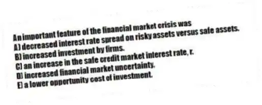 An important feature of the financial market crisis was
A) decreased interest rate spread on risky assets versus safe assets.
B) increased investment by firms.
C) an increase in the safe credit market interest rate, r.
D) increased financial market uncertainty.
E) a lower opportunity cost of investment.