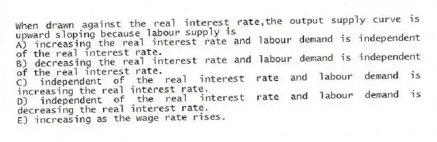 When drawn against the real interest rate,the output supply curve is upward sloping because labour supply is
A) increasing the real interest rate and labour demand is independent of the real interest rate.
B) decreasing the real interest rate and labour demand is independent of the real interest rate.
C) independent of the real interest rate and labour demand is increasing the real interest rate.
D) independent of the real interest rate and labour demand is decreasing the real interest rate.
E) increasing as the wage rate rises.
