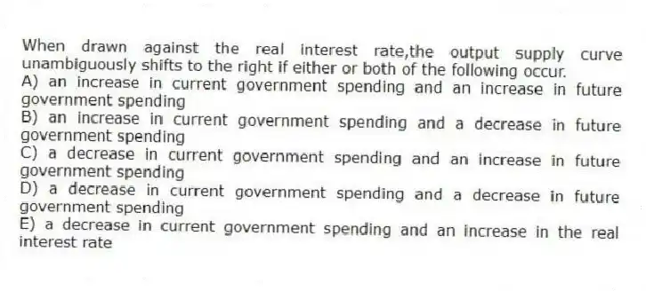 When drawn against the real interest rate,the output supply curve unambiguously shifts to the right if either or both of the following occur.
A) an increase in current government spending and an increase in future government spending
B) an increase in current government spending and a decrease in future government spending
C) a decrease in current government spending and an increase in future government spending
D) a decrease in current government spending and a decrease in future government spending
E) a decrease in current government spending and an increase in the real interest rate