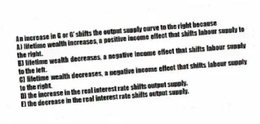 An increase in G or G' shifts the output supply curve to the right because
A) lifetime wealth increases, a positive income effect that shifts labour supply to the right.
B) lifetime wealth decreases, a negative income effect that shifts labour supply to the left.
C) lifetime wealth decreases, a negative income effect that shifts labour supply to the right.
D) the increase in the real interest rate shifts output supply.
E) the decrease in the real interest rate shifts output supply.
