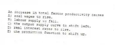 An increase in total factor productivity causes
A) real wages to rise.
B) labour supply to fall.
C) the output supply curve to shift left.
D) real interest rates to rise.
E) the production function to shift up.