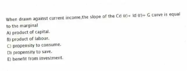 When drawn against current income,the slope of the Cd (r)+ Id (r)+ G curve is equal to the marginal
A) product of capital.
B) product of labour.
C) propensity to consume.
D) propensity to save.
E) benefit from investment.