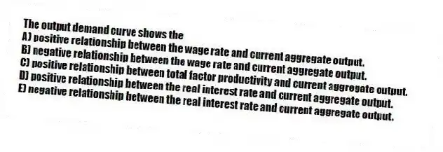The output demand curve shows the
A) positive relationship between the wage rate and current aggregate output.
B) negative relationship between the wage rate and current aggregate output.
C) positive relationship between total factor productivity and current aggregate output.
D) positive relationship between the real interest rate and current aggregate output.
E) negative relationship between the real interest rate and current aggregate output.